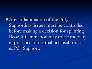 Any inflammation of the Pdl,. Supporting tissues must be controlled before making a decision for splinting Bcoz Inflammation may cause mobility in presence of normal occlusal forces & Pdl. Support. 