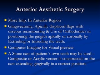 Anterior Aesthetic Surgery More Imp. In Anterior Region Gingivectomy, Apically displaced flaps with osseous recontouring & Use of Orthodontics in positioning the gingiva apically or coronally by Extruding or Intruding the teeth. Computer Imaging for Visual preview A Stone cast of patient`s own teeth may be used – Composite or Acrylic veneer is constructed on the cast extending gingivally in a correct position. 