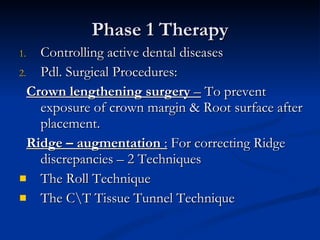 Phase 1 Therapy Controlling active dental diseases Pdl. Surgical Procedures: Crown lengthening surgery  –  To prevent exposure of crown margin & Root surface after placement. Ridge – augmentation  :  For correcting Ridge discrepancies – 2 Techniques The Roll Technique The C\T Tissue Tunnel Technique 