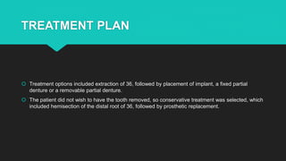 TREATMENT PLAN
 Treatment options included extraction of 36, followed by placement of implant, a fixed partial
denture or a removable partial denture.
 The patient did not wish to have the tooth removed, so conservative treatment was selected, which
included hemisection of the distal root of 36, followed by prosthetic replacement.
 