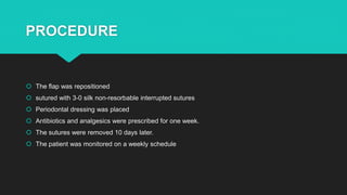 PROCEDURE
 The flap was repositioned
 sutured with 3-0 silk non-resorbable interrupted sutures
 Periodontal dressing was placed
 Antibiotics and analgesics were prescribed for one week.
 The sutures were removed 10 days later.
 The patient was monitored on a weekly schedule
 