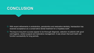 CONCLUSION
 With recent refinements in endodontics, periodontics and restorative dentistry, hemisection has
received acceptance as a conservative dental treatment for a hopeless tooth.
 The keys to long term success appear to be thorough diagnosis, selection of patients with good
oral hygiene, careful surgical and restorative management. It was shown that such teeth can
function successfully for long periods.
 