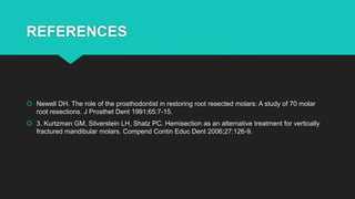 REFERENCES
 Newell DH. The role of the prosthodontist in restoring root resected molars: A study of 70 molar
root resections. J Prosthet Dent 1991;65:7-15.
 3. Kurtzman GM, Silverstein LH, Shatz PC. Hemisection as an alternative treatment for vertically
fractured mandibular molars. Compend Contin Educ Dent 2006;27:126-9.
 