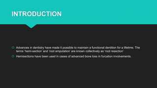INTRODUCTION
 Advances in dentistry have made it possible to maintain a functional dentition for a lifetime. The
terms ‘hemi-section’ and ‘root amputation’ are known collectively as ‘root resection’
 Hemisections have been used in cases of advanced bone loss in furcation involvements.
 