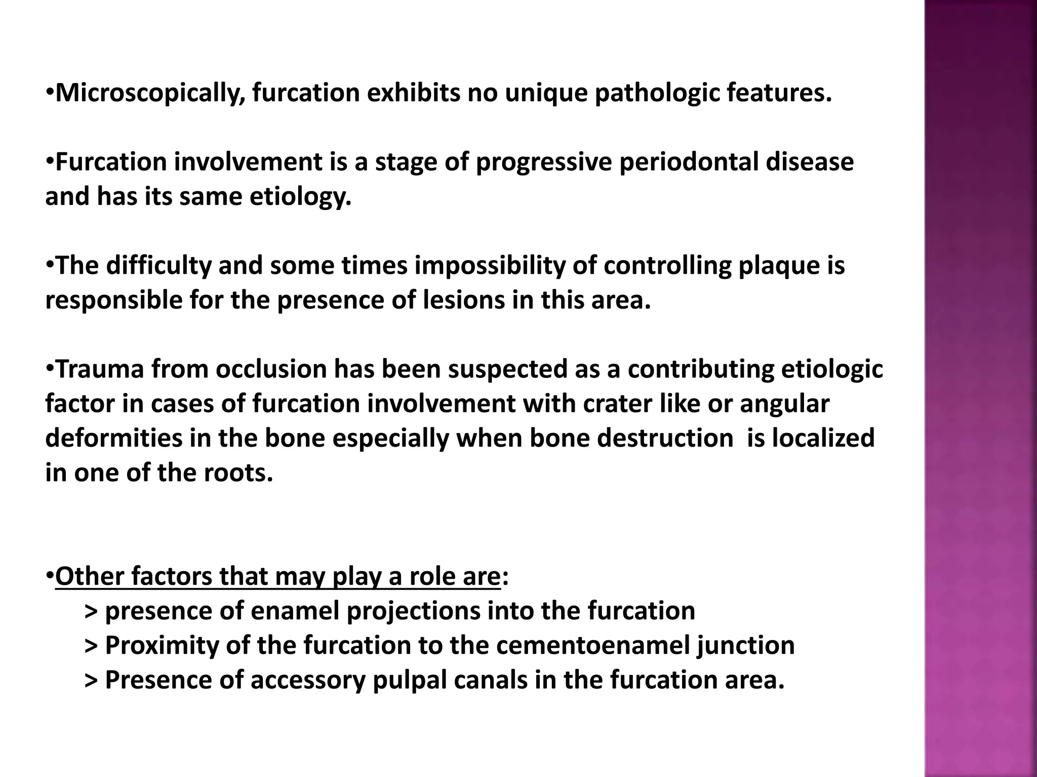 •Microscopically, furcation exhibits no unique pathologic features.
•Furcation involvement is a stage of progressive periodontal disease
and has its same etiology.
•The difficulty and some times impossibility of controlling plaque is
responsible for the presence of lesions in this area.
•Trauma from occlusion has been suspected as a contributing etiologic
factor in cases of furcation involvement with crater like or angular
deformities in the bone especially when bone destruction is localized
in one of the roots.
•Other factors that may play a role are:
> presence of enamel projections into the furcation
> Proximity of the furcation to the cementoenamel junction
> Presence of accessory pulpal canals in the furcation area.
 