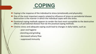 COPING
 Coping is the response of the individual to stress (emotionally and physically).
 One of the most important aspects related to influence of stress on periodontal disease
destruction is the manner in which the individual copes with the stress.
 Emotional coping methods appears to render the host most susceptible to the destructive
effects of periodontal disease than do the practical coping methods.
 Chronic stress and adequate coping could lead to changes in daily habits, such as:
- poor oral hygiene
-clenching and grinding
- decreased salivary flow
- suppressed immunity
 