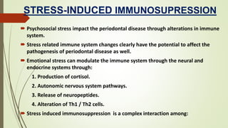 STRESS-INDUCED IMMUNOSUPRESSION
 Psychosocial stress impact the periodontal disease through alterations in immune
system.
 Stress related immune system changes clearly have the potential to affect the
pathogenesis of periodontal disease as well.
 Emotional stress can modulate the immune system through the neural and
endocrine systems through:
1. Production of cortisol.
2. Autonomic nervous system pathways.
3. Release of neuropeptides.
4. Alteration of Th1 / Th2 cells.
 Stress induced immunosuppression is a complex interaction among:
 