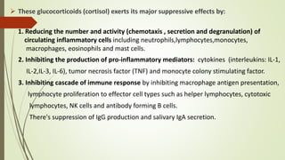 2. Inhibiting the production of pro-inflammatory mediators: cytokines (interleukins: IL-1,
IL-2,IL-3, IL-6), tumor necrosis factor (TNF) and monocyte colony stimulating factor.
3. Inhibiting cascade of immune response by inhibiting macrophage antigen presentation,
lymphocyte proliferation to effector cell types such as helper lymphocytes, cytotoxic
lymphocytes, NK cells and antibody forming B cells.
There's suppression of IgG production and salivary IgA secretion.
 These glucocorticoids (cortisol) exerts its major suppressive effects by:
1. Reducing the number and activity (chemotaxis , secretion and degranulation) of
circulating inflammatory cells including neutrophils,lymphocytes,monocytes,
macrophages, eosinophils and mast cells.
 