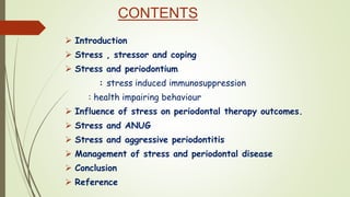 CONTENTS
 Introduction
 Stress , stressor and coping
 Stress and periodontium
: stress induced immunosuppression
: health impairing behaviour
 Influence of stress on periodontal therapy outcomes.
 Stress and ANUG
 Stress and aggressive periodontitis
 Management of stress and periodontal disease
 Conclusion
 Reference
 