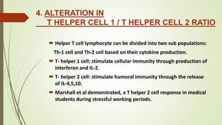 4. ALTERATION IN
T HELPER CELL 1 / T HELPER CELL 2 RATIO
 Helper T cell lymphocyte can be divided into two sub populations:
Th-1 cell and Th-2 cell based on their cytokine production.
 T- helper 1 cell: stimulate cellular immunity through production of
interferon and IL-2.
 T- helper 2 cell: stimulate humoral immunity through the release
of IL-4,5,10.
 Marshall et al demonstrated, a T helper 2 cell response in medical
students during stressful working periods.
 