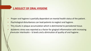 1.NEGLECT OF ORAL HYGIENE
• Proper oral hygiene is partially dependent on mental health status of the patient .
• Psychological disturbances can lead patients to neglect oral hygiene .
• This results in plaque accumulation which is detrimental to periodontal tissue.
• Academic stress was reported as a factor for gingival inflammation with increasing
crevicular interleukin – b levels and a diminution of quality of oral hygiene .
 