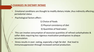 2.CHANGES IN DIETARY INTAKE
• Emotional conditions are thought to modify dietary intake ,thus indirectly affecting
periodontal status
• Psychological factors affect:-
1) Choice of foods
2) Physical consistency of diet
3) Quantities of food eaten
• This can involve consumption of excessive quantities of refined carbohydrates &
softer diets requiring less vigorous mastication predisposes to plaque
accumulation.
• Stress results in over- eating, especially a high fat diet that lead to
immunosuppression through increased cortisol production.
 