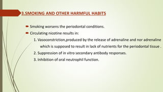 3.SMOKING AND OTHER HARMFUL HABITS
 Smoking worsens the periodontal conditions.
 Circulating nicotine results in:
1. Vasoconstriction,produced by the release of adrenaline and nor adrenaline
which is supposed to result in lack of nutrients for the periodontal tissue .
2. Suppression of in vitro secondary antibody responses.
3. Inhibition of oral neutrophil function.
 
