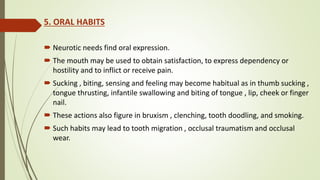 5. ORAL HABITS
 Neurotic needs find oral expression.
 The mouth may be used to obtain satisfaction, to express dependency or
hostility and to inflict or receive pain.
 Sucking , biting, sensing and feeling may become habitual as in thumb sucking ,
tongue thrusting, infantile swallowing and biting of tongue , lip, cheek or finger
nail.
 These actions also figure in bruxism , clenching, tooth doodling, and smoking.
 Such habits may lead to tooth migration , occlusal traumatism and occlusal
wear.
 