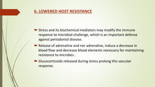6. LOWERED HOST RESISTANCE
 Stress and its biochemical mediators may modify the immune
response to microbial challenge, which is an important defense
against periodontal disease.
 Release of adrenaline and nor adrenaline, induce a decrease in
blood flow and decrease blood elements necessary for maintaining
resistance to microbes .
 Glucocorticoids released during stress prolong this vascular
response.
 