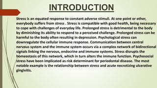INTRODUCTION
Stress is an equated response to constant adverse stimuli. At one point or other,
everybody suffers from stress . Stress is compatible with good health, being necessary
to cope with challenges of everyday life. Prolonged stress is detrimental to the body
by diminishing its ability to respond to a perceived challenge. Prolonged stress can be
harmful to the body often resulting in depression. Psychological stress can
downregulate the cellular immune response. Communication between central
nervous system and the immune system occurs via a complex network of bidirectional
signals linking the nervous, endocrine and immune systems. Stress disrupts the
homeostasis of this network, which in turn alters the immune function. Psychosocial
stress have been implicated as risk determinant for periodontal disease. The most
notable example is the relationship between stress and acute necrotizing ulcerative
gingivitis.
 