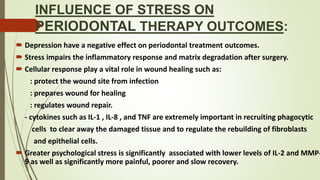 INFLUENCE OF STRESS ON
PERIODONTAL THERAPY OUTCOMES:
 Depression have a negative effect on periodontal treatment outcomes.
 Stress impairs the inflammatory response and matrix degradation after surgery.
 Cellular response play a vital role in wound healing such as:
: protect the wound site from infection
: prepares wound for healing
: regulates wound repair.
- cytokines such as IL-1 , IL-8 , and TNF are extremely important in recruiting phagocytic
cells to clear away the damaged tissue and to regulate the rebuilding of fibroblasts
and epithelial cells.
 Greater psychological stress is significantly associated with lower levels of IL-2 and MMP-
9 as well as significantly more painful, poorer and slow recovery.
 