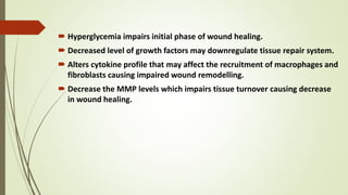  Hyperglycemia impairs initial phase of wound healing.
 Decreased level of growth factors may downregulate tissue repair system.
 Alters cytokine profile that may affect the recruitment of macrophages and
fibroblasts causing impaired wound remodelling.
 Decrease the MMP levels which impairs tissue turnover causing decrease
in wound healing.
 