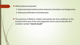  ANUG patients presented:
1. Depressed polymorphonuclear leukocyte chemotaxis and phagocytosis
2. Reduced proliferation of lymphocytes
 The presence of ANUG in soldiers stressed by war time conditions in the
trenches led to one of the early diagnostic terms used to describe this
condition namely" trench mouth"
 