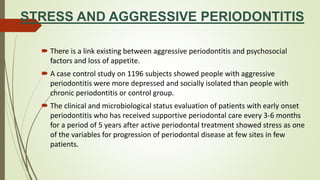 STRESS AND AGGRESSIVE PERIODONTITIS
 There is a link existing between aggressive periodontitis and psychosocial
factors and loss of appetite.
 A case control study on 1196 subjects showed people with aggressive
periodontitis were more depressed and socially isolated than people with
chronic periodontitis or control group.
 The clinical and microbiological status evaluation of patients with early onset
periodontitis who has received supportive periodontal care every 3-6 months
for a period of 5 years after active periodontal treatment showed stress as one
of the variables for progression of periodontal disease at few sites in few
patients.
 