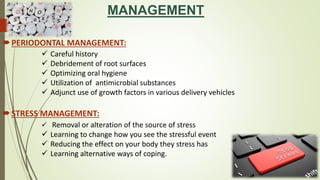 MANAGEMENT
PERIODONTAL MANAGEMENT:
STRESS MANAGEMENT:
 Careful history
 Debridement of root surfaces
 Optimizing oral hygiene
 Utilization of antimicrobial substances
 Adjunct use of growth factors in various delivery vehicles
 Removal or alteration of the source of stress
 Learning to change how you see the stressful event
 Reducing the effect on your body they stress has
 Learning alternative ways of coping.
 