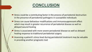 CONCLUSION
 Stress could be a contributing factor in the process of periodontal destruction
in the presence of periodontal pathogens in susceptible individuals
 Stress can cause behaviour modifications and immunosuppressant effect
which may result in greater recurrence of periodontal disease as well as
delayed wound healing
 Stress is associated with more severe periodontal disease as well as delayed
healing response to traditional periodontal surgery
 Assessing a patient's stress level during periodontal treatment may be valuable
in providing another prognostic tool
 