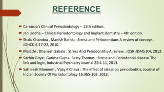 REFERENCE
 Carranza's Clinical Periodontology – 11th edition.
 Jan Lindhe – Clinical Periodontology and Implant Dentistry – 4th edition.
 Shalu Chandna , Manish Bathla : Stress and Periodontium-A review of concept,
JOHCD 4:17-22, 2010.
 Malathi , Dhanesh Sabale : Stress And Periodontitis-A review , IOSR-JDMS 9:4, 2012.
 Sachin Goyal, Garima Gupta, Besty Thomas : Stress and Periodontal disease-The
link and logic, Industrial Psychiatry Journal 22:4-11, 2013.
 Satheesh Mannem , Vijay K Chava : The effect of stress on periodontitis, Journal of
Indian Society Of Periodontology 16:365-369, 2012.
 