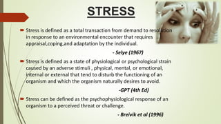 STRESS
 Stress is defined as a total transaction from demand to resolution
in response to an environmental encounter that requires
appraisal,coping,and adaptation by the individual.
- Selye (1967)
 Stress is defined as a state of physiological or psychological strain
caused by an adverse stimuli , physical, mental, or emotional,
internal or external that tend to disturb the functioning of an
organism and which the organism naturally desires to avoid.
-GPT (4th Ed)
 Stress can be defined as the psychophysiological response of an
organism to a perceived threat or challenge.
- Breivik et al (1996)
 