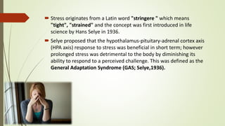  Stress originates from a Latin word "stringere " which means
"tight", "strained" and the concept was first introduced in life
science by Hans Selye in 1936.
 Selye proposed that the hypothalamus-pituitary-adrenal cortex axis
(HPA axis) response to stress was beneficial in short term; however
prolonged stress was detrimental to the body by diminishing its
ability to respond to a perceived challenge. This was defined as the
General Adaptation Syndrome (GAS; Selye,1936).
 