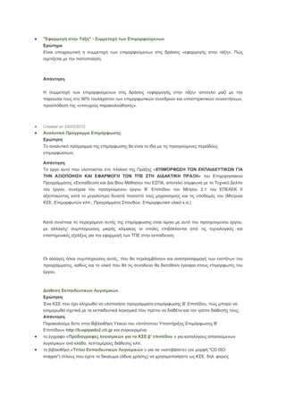 

"Εφαρμογή στην Τάξη" - Συμμετοχή των Επιμορφούμενων
Ερώτημα
Είναι υποχρεωτική η συμμετοχή των επιμορφούμενων στις δράσεις «εφαρμογής στην τάξη»; Πώς
σχετίζεται με την πιστοποίηση;

Απάντηση
Η συμμετοχή των επιμορφούμενων στις δράσεις «εφαρμογής στην τάξη» αποτελεί μαζί με την
παρουσία τους στο 90% τουλάχιστον των επιμορφωτικών συνεδριών και υποστηρικτικών συναντήσεων,
προϋπόθεση της «επιτυχούς παρακολούθησης».




Created on 24/03/2010

Αναλυτικό Πρόγραμμα Επιμόρφωσης
Ερώτηση
Το αναλυτικό πρόγραμμα της επιμόρφωσης θα είναι το ίδιο με τις προηγούμενες περιόδους
επιμορφώσεων;
Απάντηση
Το έργο αυτό που υλοποιείται στο πλαίσιο της Πράξης «ΕΠΙΜΟΡΦΩΣΗ ΤΩΝ ΕΚΠΑΙΔΕΥΤΙΚΩΝ ΓΙΑ
ΤΗΝ ΑΞΙΟΠΟΙΗΣΗ ΚΑΙ ΕΦΑΡΜΟΓΗ ΤΩΝ ΤΠΕ ΣΤΗ ΔΙΔΑΚΤΙΚΗ ΠΡΑΞΗ» του Επιχειρησιακού
Προγράμματος «Εκπαίδευση και Δια Βίου Μάθηση» του ΕΣΠΑ, αποτελεί σύμφωνα με το Τεχνικό Δελτίο
του έργου, συνέχεια του προηγούμενου έργου Β’ Επιπέδου του Μέτρου 2.1 του ΕΠΕΑΕΚ ΙΙ
αξιοποιώντας κατά το μεγαλύτερο δυνατό ποσοστό τους μηχανισμούς και τις υποδομές του (Μητρώα
ΚΣΕ, Επιμορφωτών κλπ., Προγράμματα Σπουδών, Επιμορφωτικό υλικό κ.α.)

Κατά συνέπεια το περιεχόμενο αυτής της επιμόρφωσης είναι όμοιο με αυτό του προηγούμενου έργου,
με αλλαγές/ συμπληρώσεις μικρής κλίμακας οι οποίες επιβάλλονται από τις τεχνολογικές και
επιστημονικές εξελίξεις για την εφαρμογή των ΤΠΕ στην εκπαίδευση.

Οι αλλαγές ή/και συμπληρώσεις αυτές, που θα περιλαμβάνουν και αναπροσαρμογή των ενοτήτων του
προγράμματος, καθώς και το υλικό που θα τις συνοδεύει θα διατεθούν έγκαιρα στους επιμορφωτές του
έργου.

Διάθεση Εκπαιδευτικών Λογισμικών
Ερώτηση:
Ένα ΚΣΕ που έχει κληρωθεί να υλοποιήσει προγράμματα επιμόρφωσης Β’ Επιπέδου, πώς μπορεί να
ενημερωθεί σχετικά με τα εκπαιδευτικά λογισμικά που πρέπει να διαθέτει και τον τρόπο διάθεσής τους;
Απάντηση:
Παρακαλούμε δείτε στην Βιβλιοθήκη Υλικού του «Ιστότοπου Υποστήριξης Επιμόρφωσης Β’
Επιπέδου» http://b-epipedo2.cti.gr και συγκεκριμένα



το έγγραφο «Προδιαγραφές λογισμικών για τα ΚΣΕ β’ επιπέδου » για καταλόγους απαιτούμενων



λογισμικών ανά κλάδο, λεπτομέρειες διάθεσης κλπ.
τη βιβλιοθήκη «Τίτλοι Εκπαιδευτικών Λογισμικών » για να «κατεβάσετε» (σε μορφή "CD ISO
images") τίτλους που έχετε το δικαίωμα (άδεια χρήσης) να χρησιμοποιήσετε ως ΚΣΕ, δηλ. φορείς

 