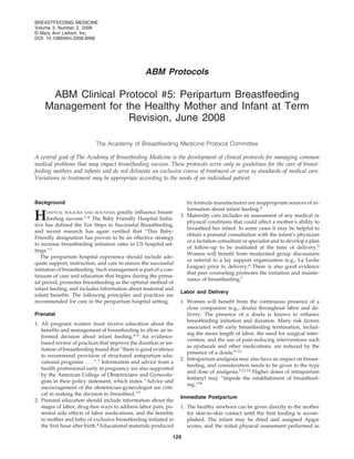 BREASTFEEDING MEDICINE
Volume 3, Number 2, 2008
© Mary Ann Liebert, Inc.
DOI: 10.1089/bfm.2008.9998




                                                 ABM Protocols

     ABM Clinical Protocol #5: Peripartum Breastfeeding
    Management for the Healthy Mother and Infant at Term
                    Revision, June 2008

                           The Academy of Breastfeeding Medicine Protocol Committee

A central goal of The Academy of Breastfeeding Medicine is the development of clinical protocols for managing common
medical problems that may impact breastfeeding success. These protocols serve only as guidelines for the care of breast-
feeding mothers and infants and do not delineate an exclusive course of treatment or serve as standards of medical care.
Variations in treatment may be appropriate according to the needs of an individual patient.



Background                                                          by formula manufacturers are inappropriate sources of in-
                                                                    formation about infant feeding.8
H    OSPITAL POLICIES AND ROUTINES greatly influence breast-
     feeding success.1–6 The Baby Friendly Hospital Initia-
tive has defined the Ten Steps to Successful Breastfeeding,
                                                                 3. Maternity care includes an assessment of any medical or
                                                                    physical conditions that could affect a mother’s ability to
                                                                    breastfeed her infant. In some cases it may be helpful to
and recent research has again verified that “This Baby-
                                                                    obtain a prenatal consultation with the infant’s physician
Friendly designation has proven to be an effective strategy
                                                                    or a lactation consultant or specialist and to develop a plan
to increase breastfeeding initiation rates in US hospital set-
                                                                    of follow-up to be instituted at the time of delivery.5
tings.”1
                                                                    Women will benefit from moderated group discussions
   The peripartum hospital experience should include ade-
                                                                    or referral to a lay support organization (e.g., La Leche
quate support, instruction, and care to ensure the successful
                                                                    League) prior to delivery.6 There is also good evidence
initiation of breastfeeding. Such management is part of a con-
                                                                    that peer counseling promotes the initiation and mainte-
tinuum of care and education that begins during the prena-
                                                                    nance of breastfeeding.7
tal period, promotes breastfeeding as the optimal method of
infant feeding, and includes information about maternal and
                                                                 Labor and Delivery
infant benefits. The following principles and practices are
recommended for care in the peripartum hospital setting.         1. Women will benefit from the continuous presence of a
                                                                    close companion (e.g., doula) throughout labor and de-
Prenatal                                                            livery. The presence of a doula is known to enhance
                                                                    breastfeeding initiation and duration. Many risk factors
1. All pregnant women must receive education about the
                                                                    associated with early breastfeeding termination, includ-
   benefits and management of breastfeeding to allow an in-
                                                                    ing the mean length of labor, the need for surgical inter-
   formed decision about infant feeding.4–6 An evidence-
                                                                    vention, and the use of pain-reducing interventions such
   based review of practices that improve the duration or ini-
                                                                    as epidurals and other medications, are reduced by the
   tiation of breastfeeding found that “there is good evidence
                                                                    presence of a doula.9–12
   to recommend provision of structured antepartum edu-
                                                                 2. Intrapartum analgesia may also have an impact on breast-
   cational programs . . . “.7 Information and advice from a
                                                                    feeding, and consideration needs to be given to the type
   health professional early in pregnancy are also supported
                                                                    and dose of analgesia.5,13,14 Higher doses of intrapartum
   by the American College of Obstetricians and Gynecolo-
                                                                    fentanyl may “impede the establishment of breastfeed-
   gists in their policy statement, which states “Advice and
                                                                    ing.”14
   encouragement of the obstetrician-gynecologist are criti-
   cal in making the decision to breastfeed.”5
                                                                 Immediate Postpartum
2. Prenatal education should include information about the
   stages of labor, drug-free ways to address labor pain, po-    1. The healthy newborn can be given directly to the mother
   tential side effects of labor medications, and the benefits      for skin-to-skin contact until the first feeding is accom-
   to mother and baby of exclusive breastfeeding initiated in       plished. The infant may be dried and assigned Apgar
   the first hour after birth.4 Educational materials produced      scores, and the initial physical assessment performed as

                                                             129
 
