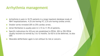Arrhythmia management
 Arrhythmia is seen in 18.7% patients in a large inpatient database study of
9841 hospitalizations. 4.2% are having VT, 2.2% are having cardiac arrest.
 Smaller series revealed 20% to 25% cardiac arrest.
 Atrial fibrillation is usually seen in 3.1% to 11.9% of patients.
 Specific indications for ICD are not established in PPCM. 20% to 70% PPCM
usually recovers to normal by 3 to 12 months. So ICD is to be deferred, so also
CRT.
 Wearable defibrillator again is not without its risk or concern.
 