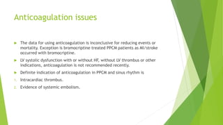 Anticoagulation issues
 The data for using anticoagulation is inconclusive for reducing events or
mortality. Exception is bromocriptine treated PPCM patients as MI/stroke
occurred with bromocriptine.
 LV systolic dysfunction with or without HF, without LV thrombus or other
indications, anticoagulation is not recommended recently.
 Definite indication of anticoagulation in PPCM and sinus rhythm is
1. Intracardiac thrombus.
2. Evidence of systemic embolism.
 