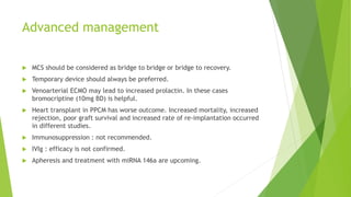 Advanced management
 MCS should be considered as bridge to bridge or bridge to recovery.
 Temporary device should always be preferred.
 Venoarterial ECMO may lead to increased prolactin. In these cases
bromocriptine (10mg BD) is helpful.
 Heart transplant in PPCM has worse outcome. Increased mortality, increased
rejection, poor graft survival and increased rate of re-implantation occurred
in different studies.
 Immunosuppression : not recommended.
 IVIg : efficacy is not confirmed.
 Apheresis and treatment with miRNA 146a are upcoming.
 