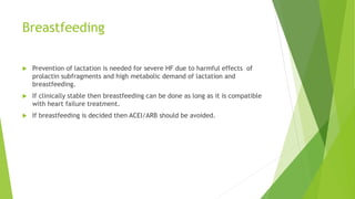 Breastfeeding
 Prevention of lactation is needed for severe HF due to harmful effects of
prolactin subfragments and high metabolic demand of lactation and
breastfeeding.
 If clinically stable then breastfeeding can be done as long as it is compatible
with heart failure treatment.
 If breastfeeding is decided then ACEI/ARB should be avoided.
 