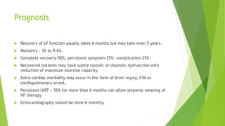 Prognosis
 Recovery of LV function usually takes 6 months but may take even 5 years.
 Mortality : 3% to 9.6%.
 Complete recovery-50%; persistent symptom-25%; complication-25%.
 Recovered patients may have subtle systolic or diastolic dysfunction with
reduction of maximum exercise capacity.
 Extra-cardiac morbidity may occur in the form of brain injury, CVA or
cardiopulmonary arrest.
 Persistent LVEF > 50% for more than 6 months can allow stepwise weaning of
HF therapy.
 Echocardiography should be done 6 monthly.
 