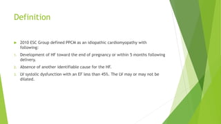 Definition
 2010 ESC Group defined PPCM as an idiopathic cardiomyopathy with
following:
1. Development of HF toward the end of pregnancy or within 5 months following
delivery.
2. Absence of another identifiable cause for the HF.
3. LV systolic dysfunction with an EF less than 45%. The LV may or may not be
dilated.
 
