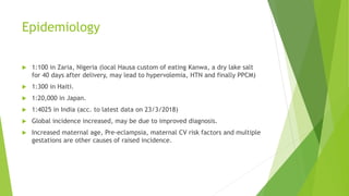 Epidemiology
 1:100 in Zaria, Nigeria (local Hausa custom of eating Kanwa, a dry lake salt
for 40 days after delivery, may lead to hypervolemia, HTN and finally PPCM)
 1:300 in Haiti.
 1:20,000 in Japan.
 1:4025 in India (acc. to latest data on 23/3/2018)
 Global incidence increased, may be due to improved diagnosis.
 Increased maternal age, Pre-eclampsia, maternal CV risk factors and multiple
gestations are other causes of raised incidence.
 