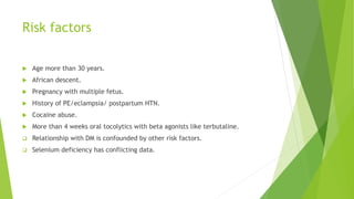 Risk factors
 Age more than 30 years.
 African descent.
 Pregnancy with multiple fetus.
 History of PE/eclampsia/ postpartum HTN.
 Cocaine abuse.
 More than 4 weeks oral tocolytics with beta agonists like terbutaline.
 Relationship with DM is confounded by other risk factors.
 Selenium deficiency has conflicting data.
 