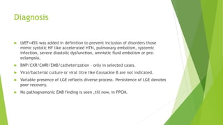 Diagnosis
 LVEF<45% was added in definition to prevent inclusion of disorders those
mimic systolic HF like accelerated HTN, pulmonary embolism, systemic
infection, severe diastolic dysfunction, amniotic fluid embolism or pre-
eclampsia.
 BNP/CXR/CMRI/EMB/catheterization – only in selected cases.
 Viral/bacterial culture or viral titre like Coxsackie B are not indicated.
 Variable presence of LGE reflects diverse process. Persistence of LGE denotes
poor recovery.
 No pathognomonic EMB finding is seen ,till now, in PPCM.
 