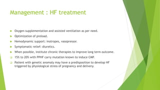 Management : HF treatment
 Oxygen supplementation and assisted ventilation as per need.
 Optimization of preload.
 Hemodynamic support: inotropes, vasopressor.
 Symptomatic relief: diuretics.
 When possible, institute chronic therapies to improve long term outcome.
 15% to 20% with PPHF carry mutation known to induce CMP.
 Patient with genetic anomaly may have a predisposition to develop HF
triggered by physiological stress of pregnancy and delivery.
 