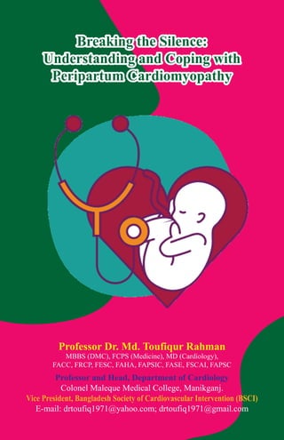 Breaking the Silence:
Understanding and Coping with
Peripartum Cardiomyopathy
Professor Dr. Md. Toufiqur Rahman
MBBS (DMC), FCPS (Medicine), MD (Cardiology),
FACC, FRCP, FESC, FAHA, FAPSIC, FASE, FSCAI, FAPSC
Professor and Head, Department of Cardiology
Colonel Maleque Medical College, Manikganj.
Vice President, Bangladesh Society of Cardiovascular Intervention (BSCI)
E-mail: drtoufiq1971@yahoo.com; drtoufiq1971@gmail.com
 