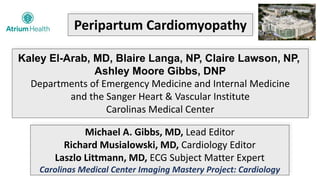 Peripartum Cardiomyopathy
Kaley El-Arab, MD, Blaire Langa, NP, Claire Lawson, NP,
Ashley Moore Gibbs, DNP
Departments of Emergency Medicine and Internal Medicine
and the Sanger Heart & Vascular Institute
Carolinas Medical Center
Michael A. Gibbs, MD, Lead Editor
Richard Musialowski, MD, Cardiology Editor
Laszlo Littmann, MD, ECG Subject Matter Expert
Carolinas Medical Center Imaging Mastery Project: Cardiology
 