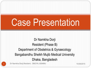 Dr Namkha Dorji
Resident (Phase B)
Department of Obstetrics & Gynaecology
Bangabandhu Sheikh Mujib Medical University
Dhaka, Bangladesh
Case Presentation
10/29/20151 Dr Namkha Dorji,Resident, OBGYN, BSMMU
 