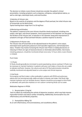 The decision to initiate a Lasix infusion should also consider the patient's clinical
presentation, including symptoms such as dyspnea, orthopnea, and peripheral edema, as
well as vital signs, electrolyte levels, and renal function.
3-Selection of infusion rate:
Based on the severity of symptoms and the degree of fluid overload, the initial infusion rate
of furosemide can be determined.
Typical starting doses range from 5 to 10 mg/hour.
4-Monitoring and titration:
The patient's response to the Lasix infusion should be closely monitored, including urine
output, vital signs, and clinical symptoms. Serial assessments of IVC diameter can also guide
the titration of the infusion rate. A reduction in IVC diameter along with improvement in
symptoms and signs of fluid overload indicates a positive response to diuresis.
5-Adjustment of infusion rate:
The infusion rate of furosemide can be adjusted based on the patient's urine output,
electrolyte levels (particularly potassium and if possible magnesium), and hemodynamic
status. Titration may involve increasing the infusion rate if there is inadequate diuresis or
reducing it if there are signs of excessive diuresis or electrolyte abnormalities. Electrolytes,
including potassium, should be monitored at least once every 12 hours when a Lasix infusion
is initiated.
Fluid Intake:
1-IV fluids:
IV fluids should generally be minimized to avoid exacerbating volume overload. IV fluids may
be necessary to maintain hydration in patients with poor oral intake or those who are unable
to tolerate oral fluids. However, the volume and rate of IV fluid administration should be
carefully monitored and adjusted based on urine output and clinical response.
2-Oral fluids:
Encouraging oral fluid intake is often preferable in patients with PPCM and pulmonary
edema who are hemodynamically stable and able to tolerate oral intake. Oral fluids help
maintain hydration and can facilitate diuresis. Patients should be encouraged to drink fluids
as tolerated, with particular emphasis on non-sodium-containing fluids such as water.
Medication Regimen in PPCM:
1- Bromocriptine 2.5mg bd
Exert its effects by modulating the activity of dopamine receptors, which may help improve
myocardial function and reduce cardiac remodeling. Additionally, bromocriptine has anti-
inflammatory and anti-fibrotic properties.
2- Pentoxifylline 400mg TID
As an anti-inflammatory, immunomodulatory, and vasodilatory effects.
 