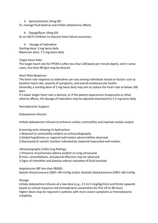 3- Spironolactone 25mg OD
To manage fluid balance and inhibit aldosterone effects.
4- Dapagliflozin 10mg OD
As an SGLT2 inhibitor to improve heart failure outcomes.
5- Dosage of Ivabradine
Starting dose: 5 mg twice daily
Maximum dose: 7.5 mg twice daily
Target Heart Rate:
The target heart rate for PPCM is often less than 100 beats per minute (bpm), and in some
cases, less than 90 bpm may be desired.
Heart Rate Response:
The heart rate response to Ivabradine can vary among individuals based on factors such as
baseline heart rate, severity of symptoms, and overall cardiovascular health.
Generally, a starting dose of 5 mg twice daily may aim to reduce the heart rate to below 100
bpm.
If a lower target heart rate is desired, or if the patient experiences bradycardia or other
adverse effects, the dosage of Ivabradine may be adjusted downward to 2.5 mg twice daily.
Hemodynamic Support:
Dobutamine Infusion:
Initiate dobutamine infusion to enhance cardiac contractility and improve cardiac output.
Screening echo showing LV dysfunction:
1-Reduced LV contractility evident on echocardiography.
2-Global hypokinesis or regional wall motion abnormalities observed.
3-Decreased LV systolic function indicated by impaired myocardial wall motion.
Ultrasonography (USG) lung findings:
1-Presence of pulmonary edema evident on lung ultrasound.
B-lines, consolidations, and pleural effusions may be observed.
2-Signs of interstitial and alveolar edema indicative of fluid overload
Hypotension (BP less than 90/60):
Systolic blood pressure (SBP) <90 mmHg and/or diastolic blood pressure (DBP) <60 mmHg.
Dosage:
Initiate dobutamine infusion at a low dose (e.g., 2.5 to 5 mcg/kg/min) and titrate upwards
based on clinical response and hemodynamic parameters for first 24 to 48 hours.
Higher doses may be required in patients with more severe symptoms or hemodynamic
instability.
 