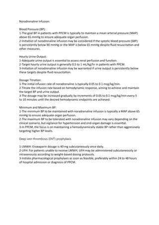 Noradrenaline Infusion:
Blood Pressure (BP):
1-The goal BP in patients with PPCM is typically to maintain a mean arterial pressure (MAP)
above 65 mmHg to ensure adequate organ perfusion.
2-Initiation of noradrenaline infusion may be considered if the systolic blood pressure (SBP)
is persistently below 90 mmHg or the MAP is below 65 mmHg despite fluid resuscitation and
other measures.
Hourly Urine Output:
1-Adequate urine output is essential to assess renal perfusion and function.
2-Target hourly urine output is generally 0.5 to 1 mL/kg/hr in patients with PPCM.
3-Initiation of noradrenaline infusion may be warranted if urine output is persistently below
these targets despite fluid resuscitation.
Dosage Titration:
1-The initial infusion rate of noradrenaline is typically 0.05 to 0.1 mcg/kg/min.
2-Titrate the infusion rate based on hemodynamic response, aiming to achieve and maintain
the target BP and urine output.
3-The dosage may be increased gradually by increments of 0.05 to 0.1 mcg/kg/min every 5
to 10 minutes until the desired hemodynamic endpoints are achieved.
Minimum and Maximum BP:
1-The minimum BP to be maintained with noradrenaline infusion is typically a MAP above 65
mmHg to ensure adequate organ perfusion.
2-The maximum BP to be tolerated with noradrenaline infusion may vary depending on the
clinical scenario, but vigilance for hypertension and end-organ damage is essential.
3-In PPCM, the focus is on maintaining a hemodynamically stable BP rather than aggressively
targeting higher BP levels.
Deep vein thrombosis (DVT) prophylaxis
1-LMWH: Enoxaparin dosage is 40 mg subcutaneously once daily.
2-UFH: For patients unable to receive LMWH, UFH may be administered subcutaneously or
intravenously according to weight-based dosing protocols.
3-Initiate pharmacological prophylaxis as soon as feasible, preferably within 24 to 48 hours
of hospital admission or diagnosis of PPCM.
 