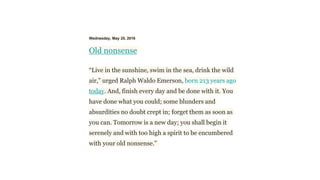 Wednesday, May 25, 2016
Old nonsense
“Live in the sunshine, swim in the sea, drink the wild
air,” urged Ralph Waldo Emerson, born 213 years ago
today. And, finish every day and be done with it. You
have done what you could; some blunders and
absurdities no doubt crept in; forget them as soon as
you can. Tomorrow is a new day; you shall begin it
serenely and with too high a spirit to be encumbered
with your old nonsense.”
 