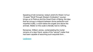 Speaking of old nonsense, today's stroll (it's Week 3 of our
13-week "Stroll Through Western Civilization" course)
brings us to Plotinus and the Great Chain of Being, the idea
that we occupy a midpoint between divine perfection and
imperfect nullity, a notch below the angels and above the
animals. Matter on this scale is literally next to nothing.
Nonsense. William James, contemplating the mortal
remains of a dear friend, spoke of the "sacred" matter that
had been capable of assuming such exquisite form…
Up@dawn
 