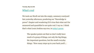 Thursday, May 26, 2016
What's real
We took our Stroll out into the empty, summery courtyard
late yesterday afternoon, pondering our "Knowledge is
power" chapter and wondering if it's true that what can't be
measured and quantified is not quite real. I say no. I think
that's what Louis Jenkins says too, in today's poem.
The speaker points out that we don’t really have
much of a grasp of things, not only the big things,
the important questions, but the small everyday
things. “How many steps up to your back yard?...
 